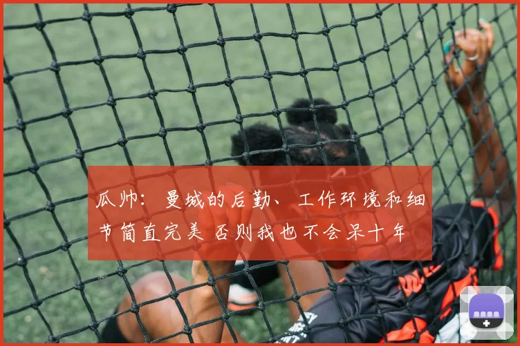 瓜帅：曼城的后勤、工作环境和细节简直完美 否则我也不会呆十年