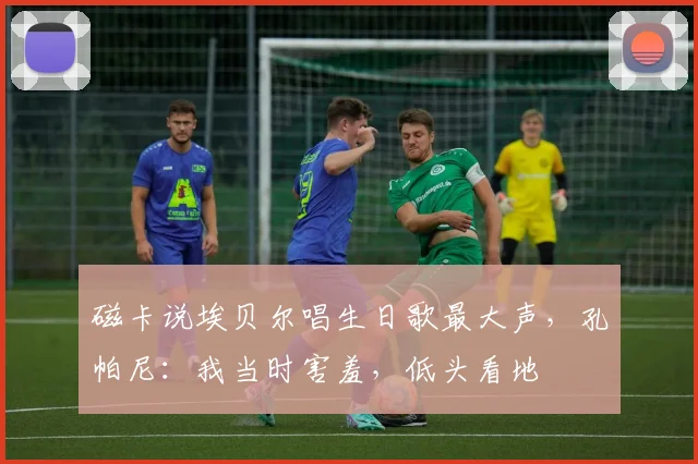 磁卡说埃贝尔唱生日歌最大声，孔帕尼：我当时害羞，低头看地